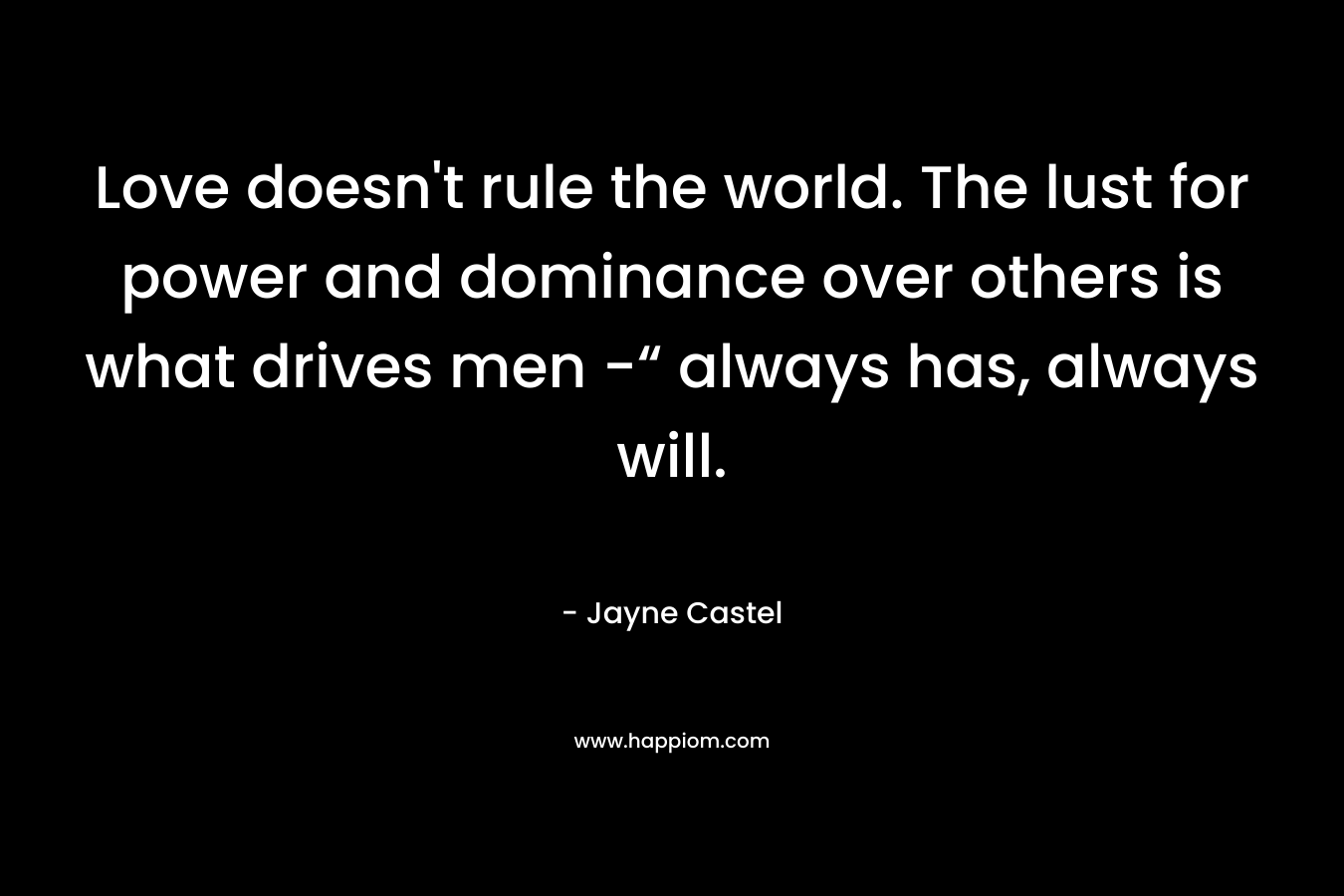 Love doesn’t rule the world. The lust for power and dominance over others is what drives men -“ always has, always will. – Jayne Castel