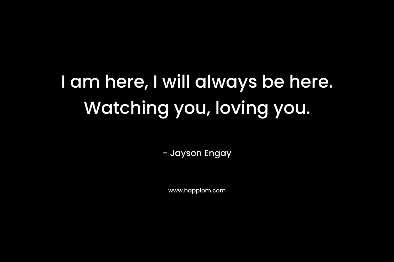 I am here, I will always be here. Watching you, loving you.