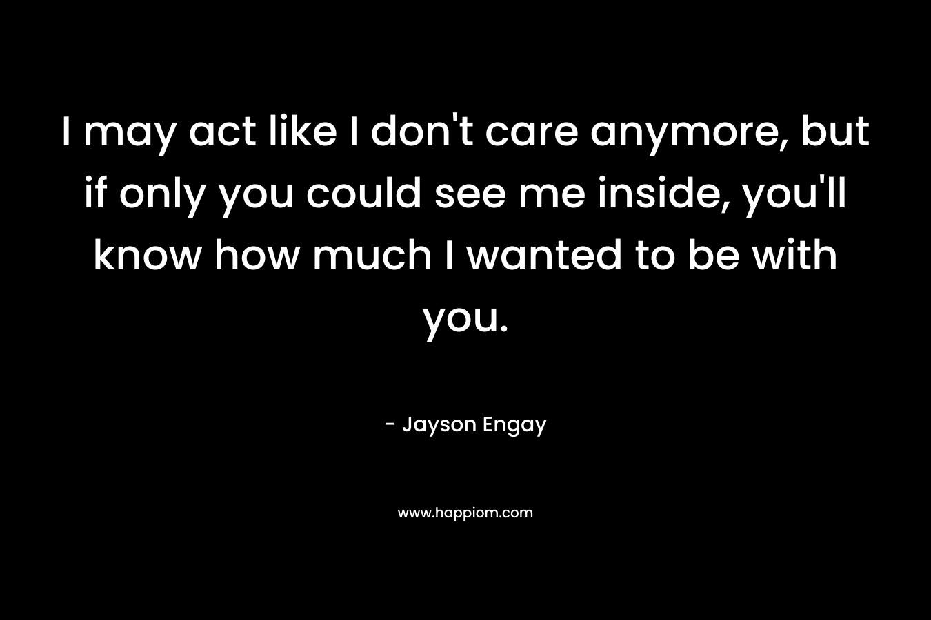 I may act like I don't care anymore, but if only you could see me inside, you'll know how much I wanted to be with you.