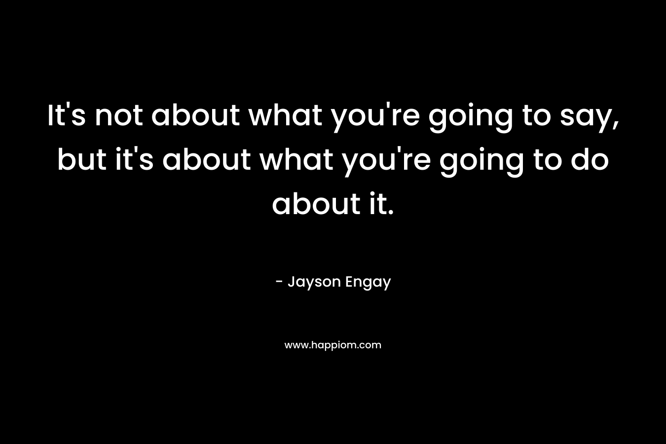 It's not about what you're going to say, but it's about what you're going to do about it.