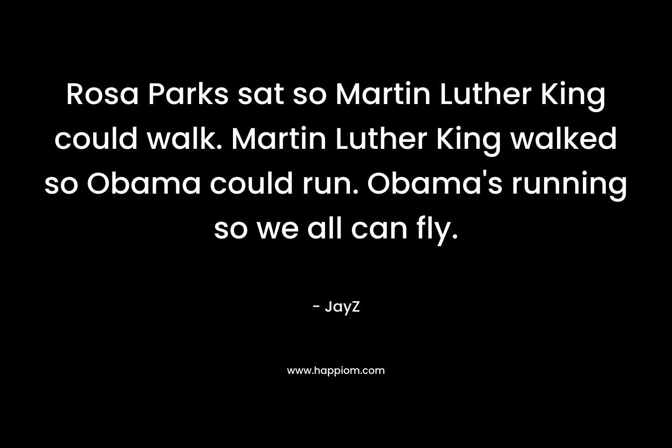 Rosa Parks sat so Martin Luther King could walk. Martin Luther King walked so Obama could run. Obama’s running so we all can fly. – JayZ