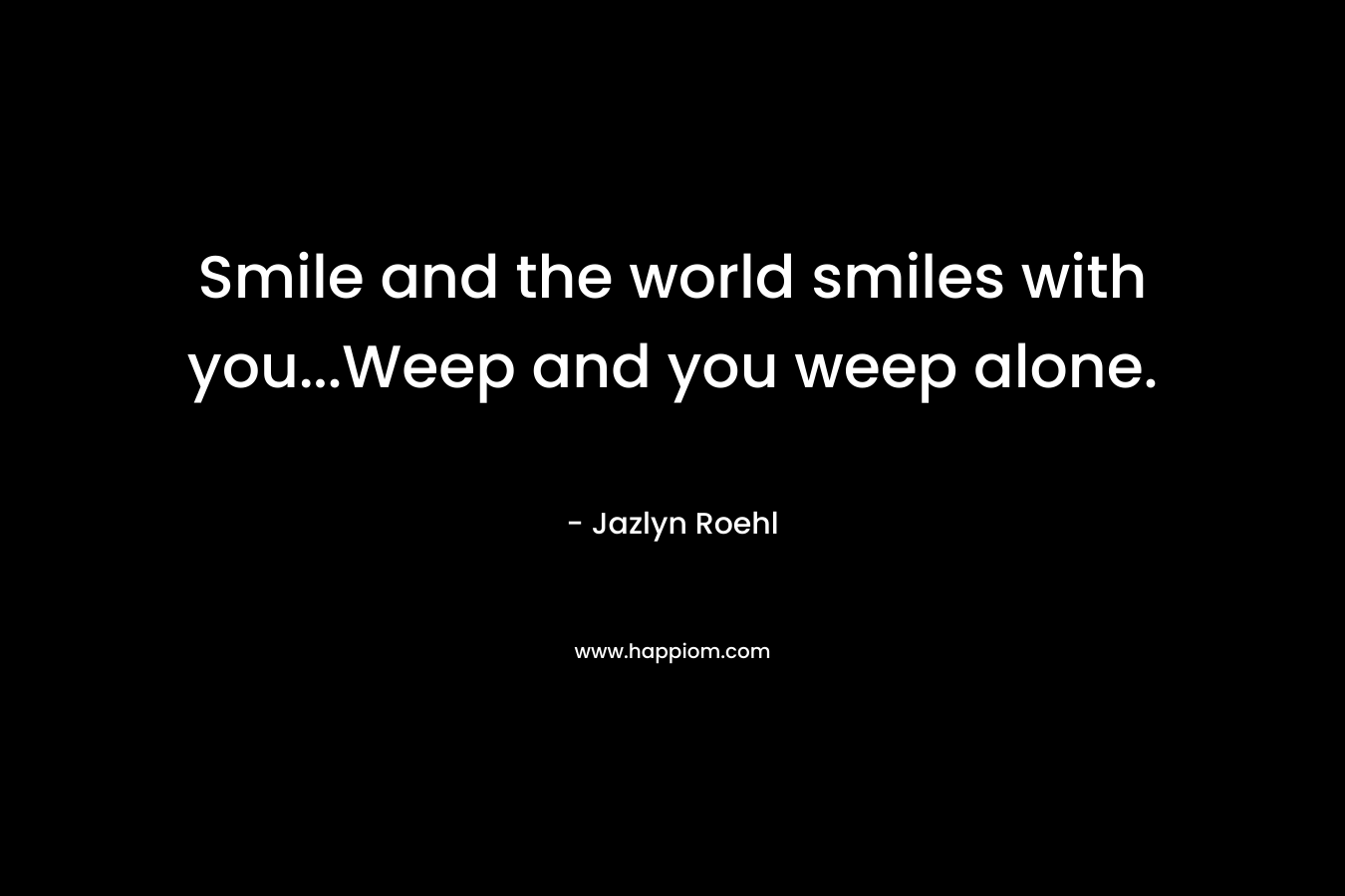 Smile and the world smiles with you…Weep and you weep alone. – Jazlyn Roehl