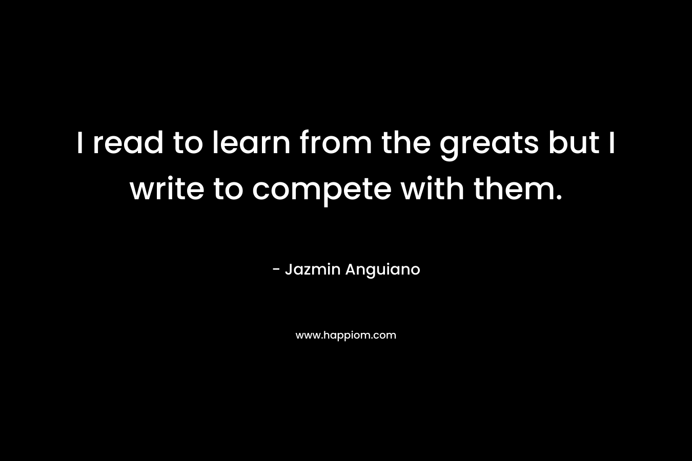 I read to learn from the greats but I write to compete with them. – Jazmin Anguiano