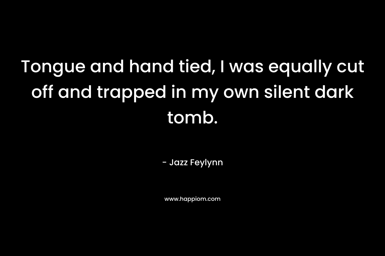 Tongue and hand tied, I was equally cut off and trapped in my own silent dark tomb. – Jazz Feylynn