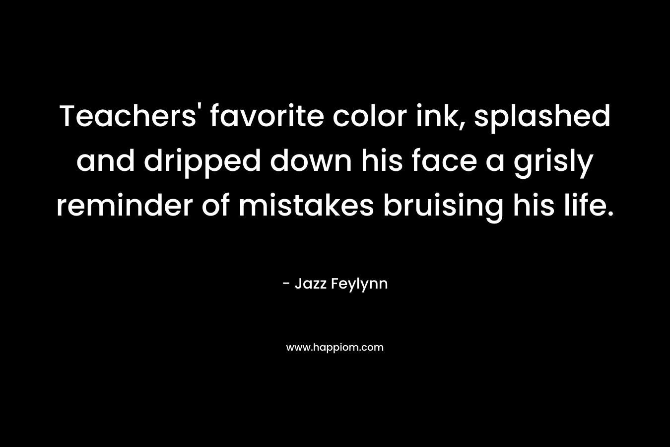 Teachers’ favorite color ink, splashed and dripped down his face a grisly reminder of mistakes bruising his life. – Jazz Feylynn