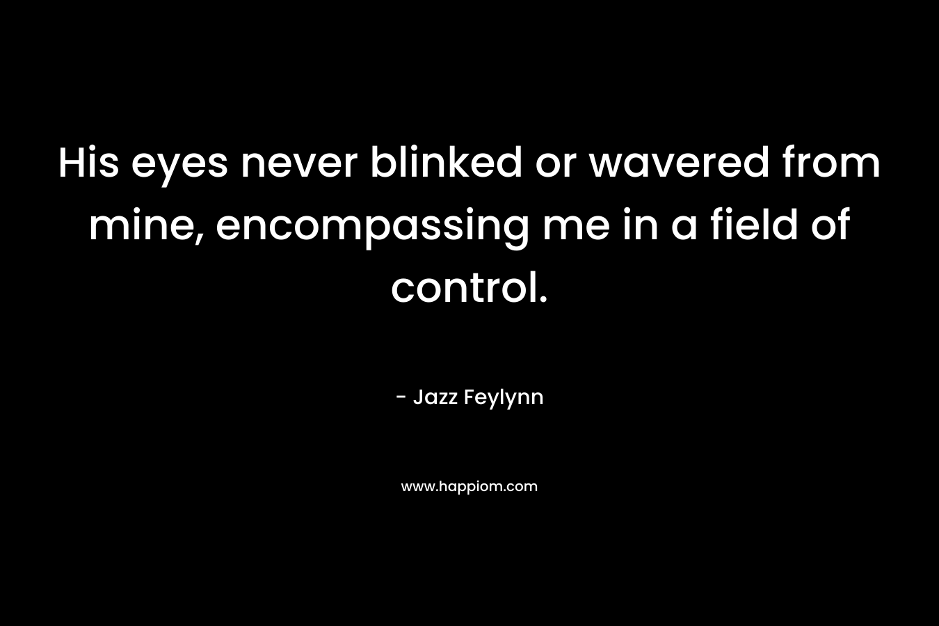His eyes never blinked or wavered from mine, encompassing me in a field of control. – Jazz Feylynn
