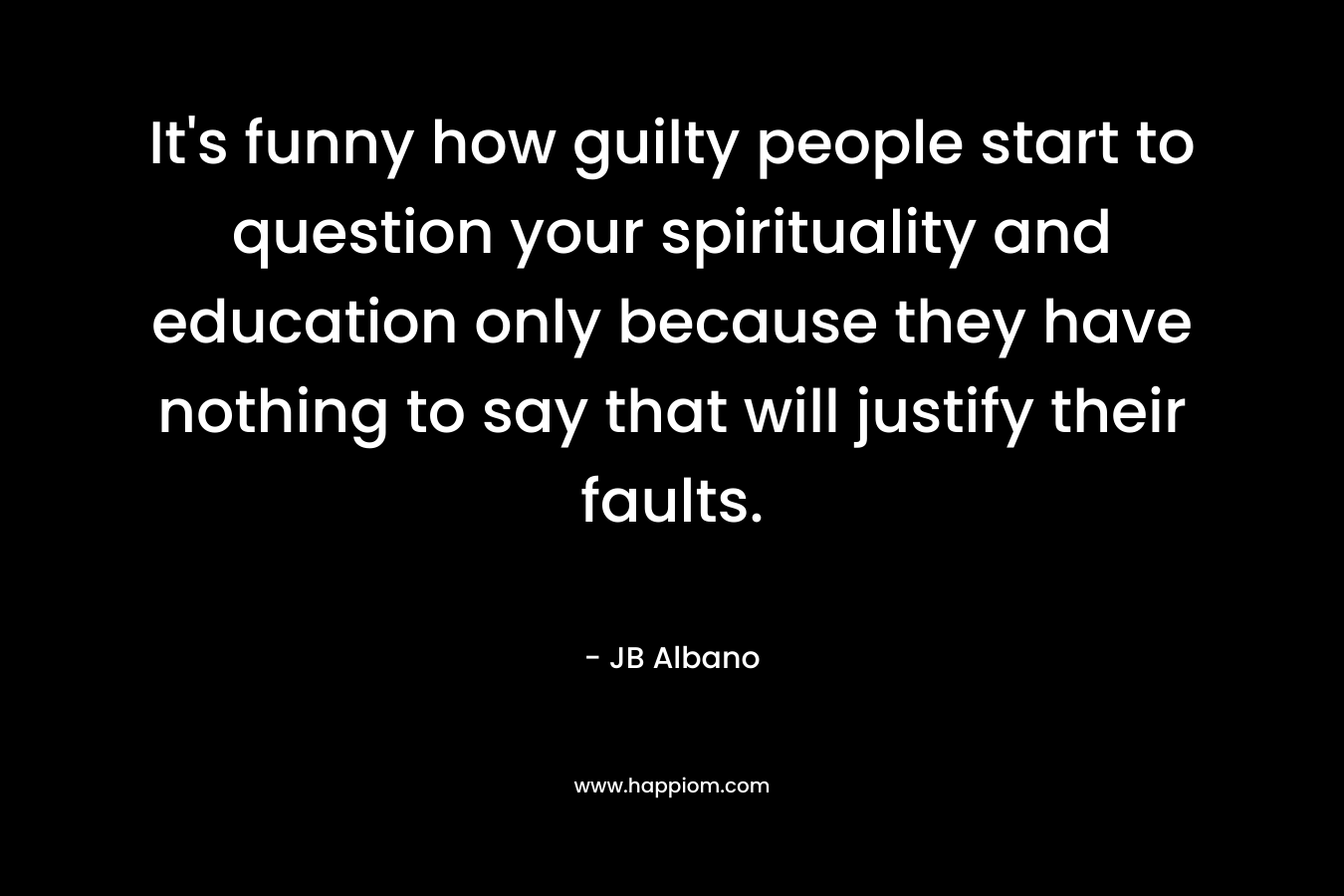 It’s funny how guilty people start to question your spirituality and education only because they have nothing to say that will justify their faults. – JB Albano