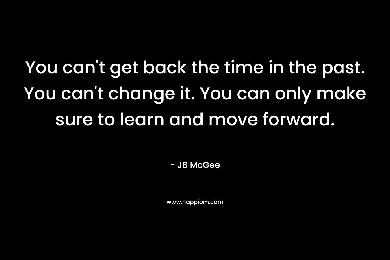 You can't get back the time in the past. You can't change it. You can only make sure to learn and move forward.