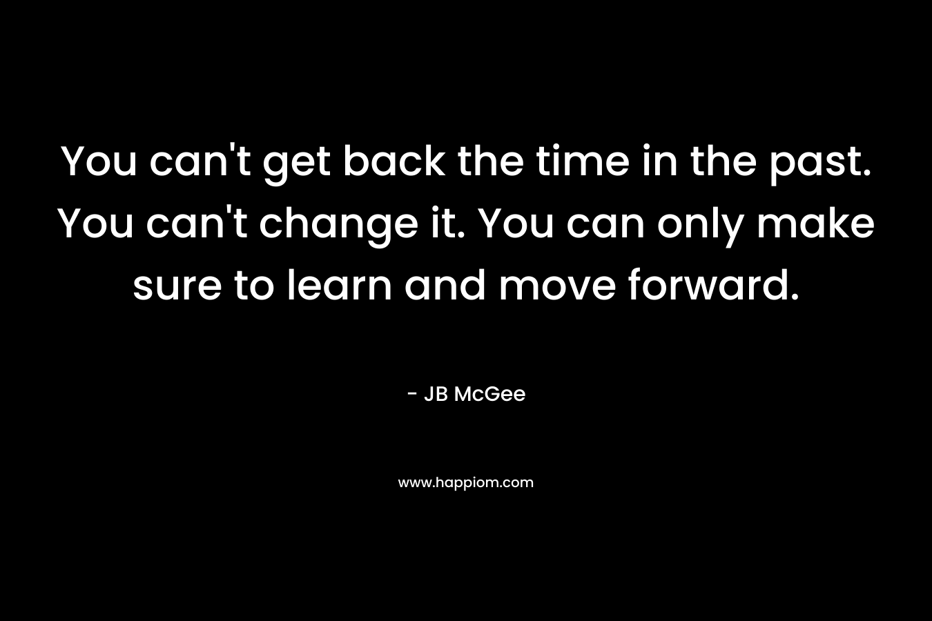 You can’t get back the time in the past. You can’t change it. You can only make sure to learn and move forward. – JB McGee