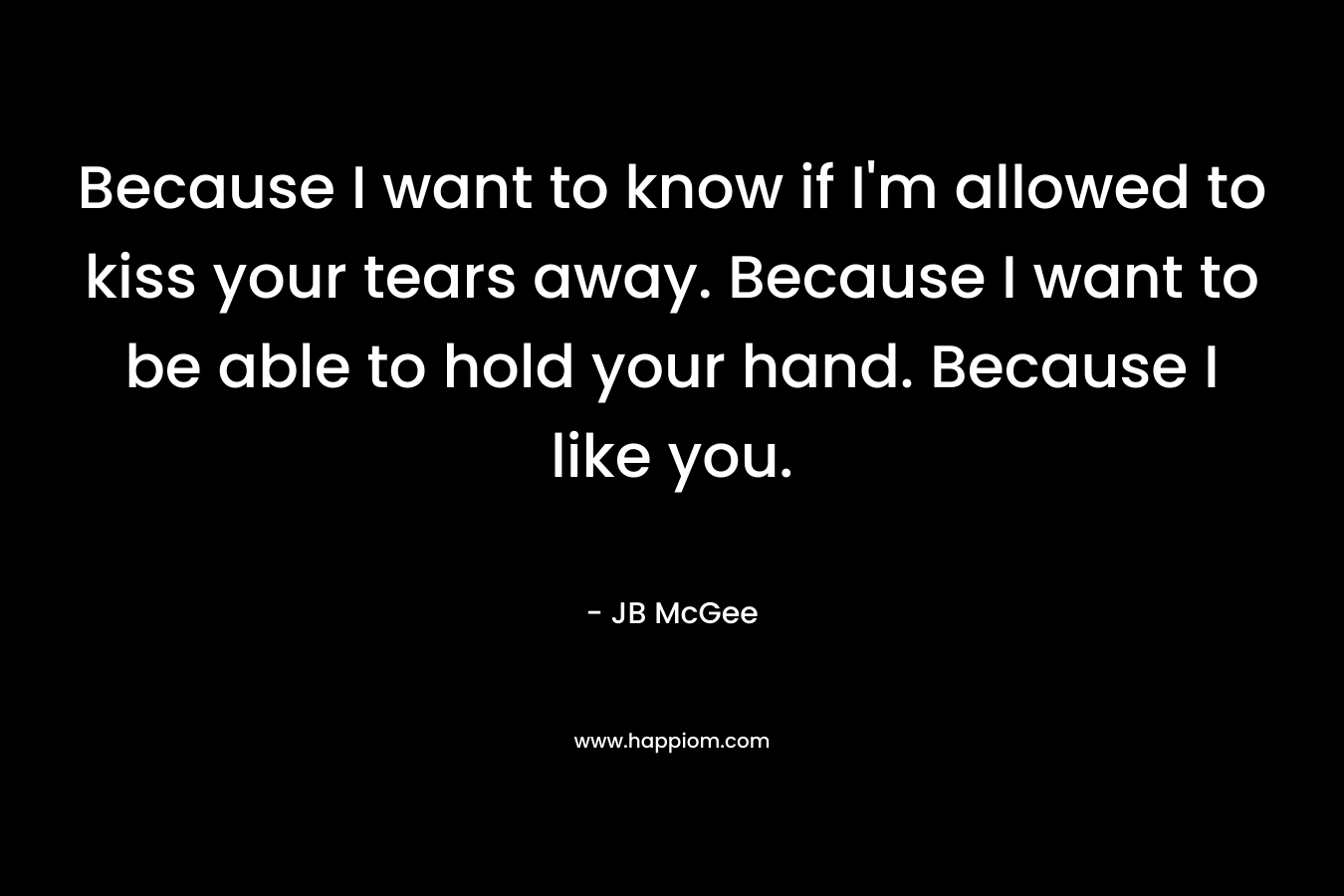 Because I want to know if I'm allowed to kiss your tears away. Because I want to be able to hold your hand. Because I like you.