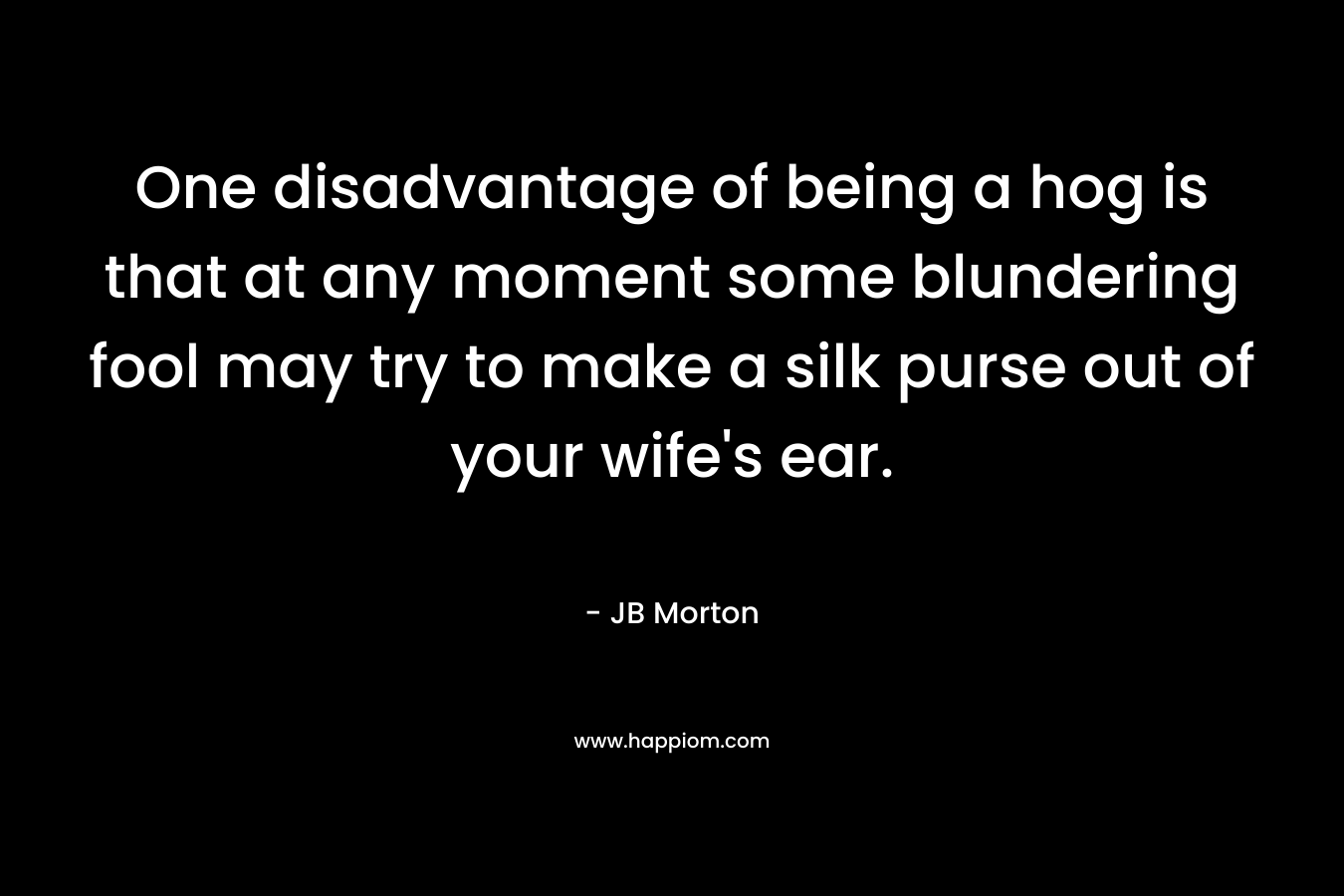One disadvantage of being a hog is that at any moment some blundering fool may try to make a silk purse out of your wife’s ear. – JB Morton