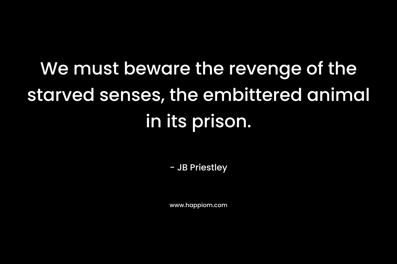 We must beware the revenge of the starved senses, the embittered animal in its prison.