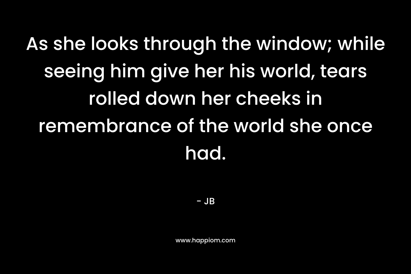 As she looks through the window; while seeing him give her his world, tears rolled down her cheeks in remembrance of the world she once had.