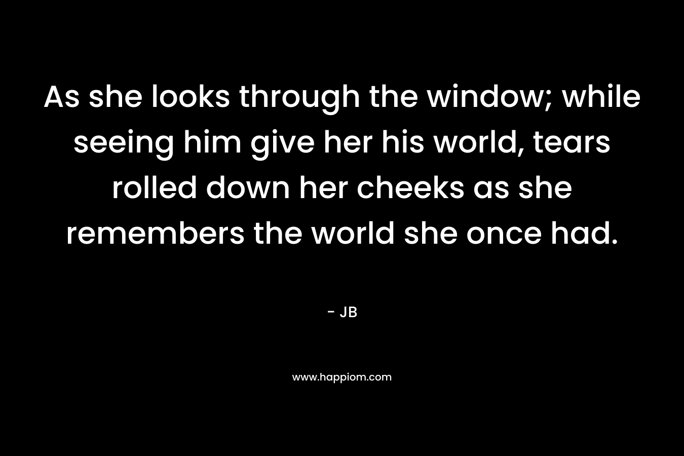 As she looks through the window; while seeing him give her his world, tears rolled down her cheeks as she remembers the world she once had.