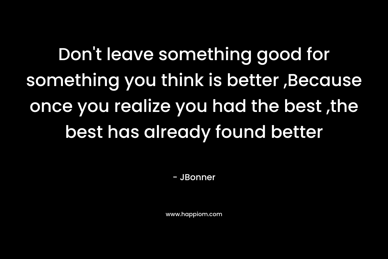 Don’t leave something good for something you think is better ,Because once you realize you had the best ,the best has already found better – JBonner