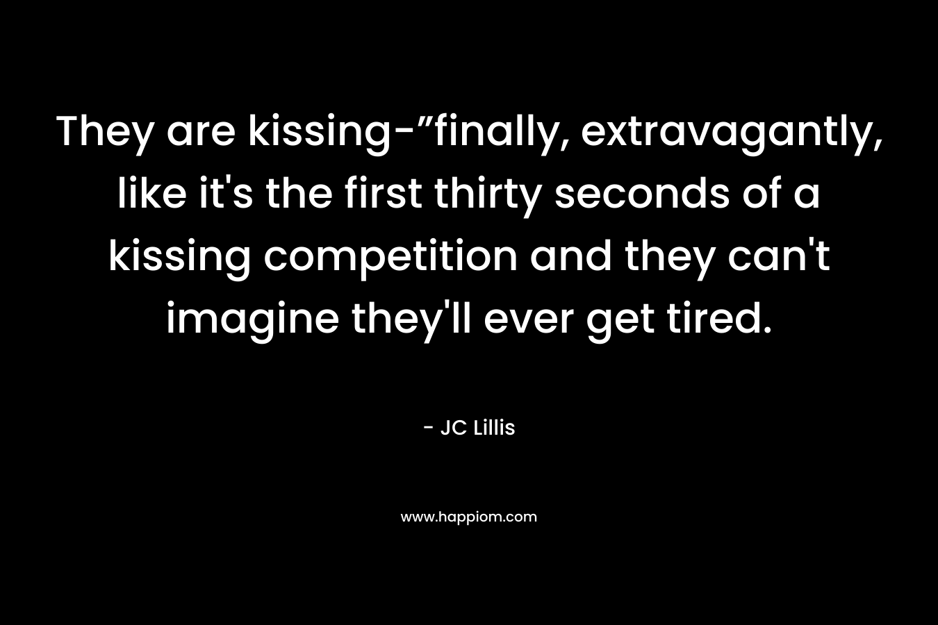They are kissing-”finally, extravagantly, like it’s the first thirty seconds of a kissing competition and they can’t imagine they’ll ever get tired. – JC Lillis