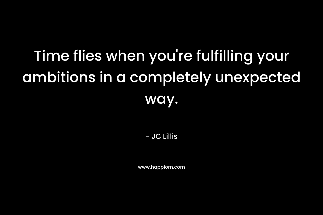 Time flies when you’re fulfilling your ambitions in a completely unexpected way. – JC Lillis