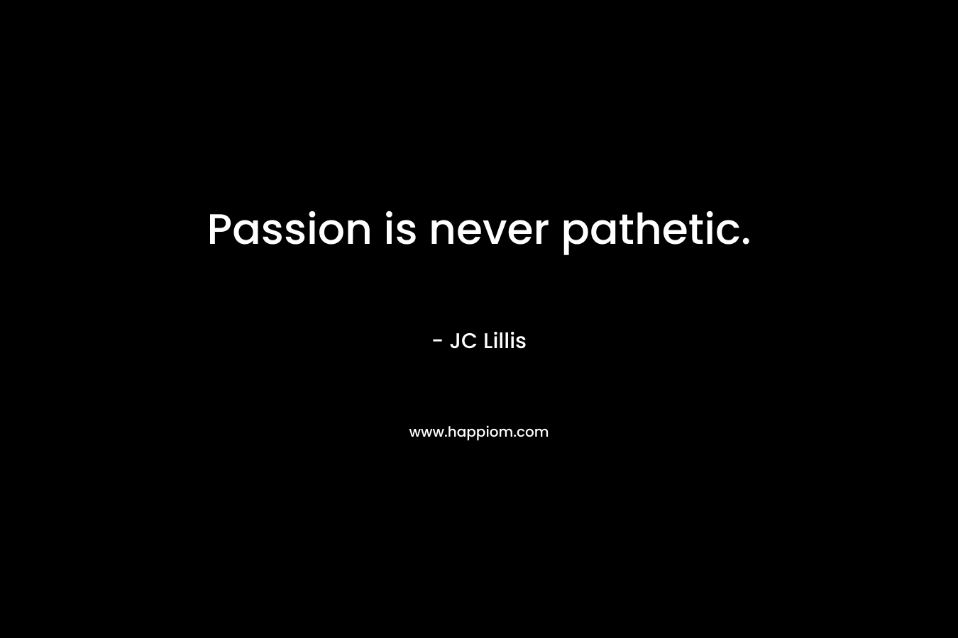 Passion is never pathetic.