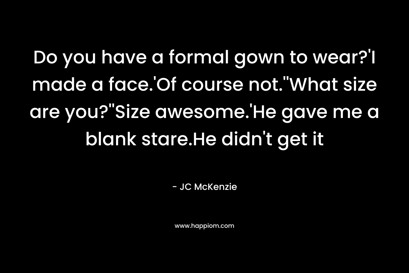 Do you have a formal gown to wear?’I made a face.’Of course not.”What size are you?”Size awesome.’He gave me a blank stare.He didn’t get it – JC McKenzie