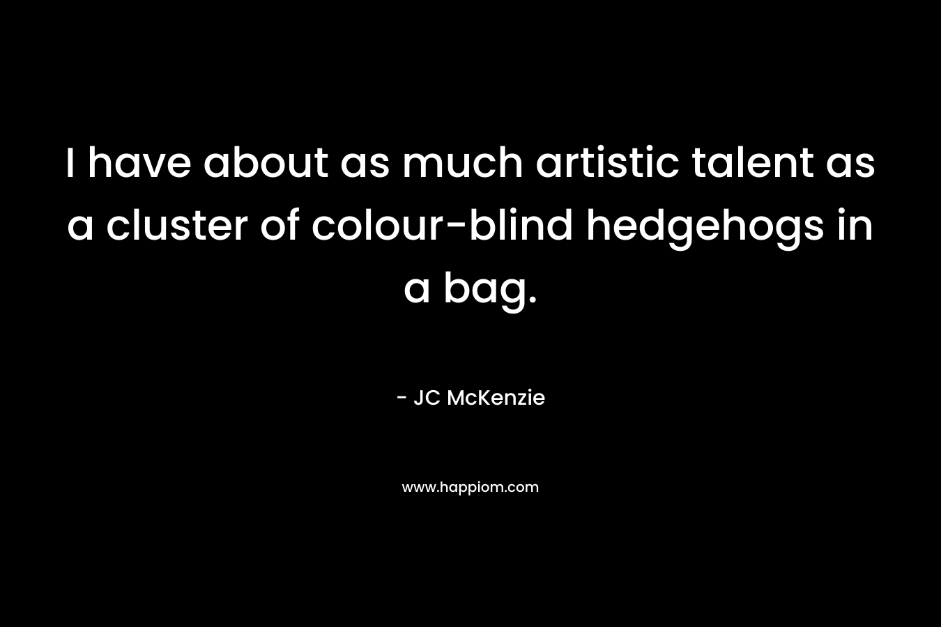 I have about as much artistic talent as a cluster of colour-blind hedgehogs in a bag. – JC McKenzie