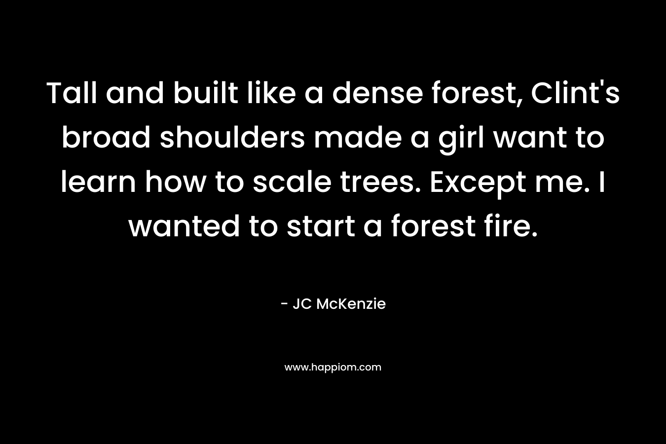 Tall and built like a dense forest, Clint’s broad shoulders made a girl want to learn how to scale trees. Except me. I wanted to start a forest fire. – JC McKenzie