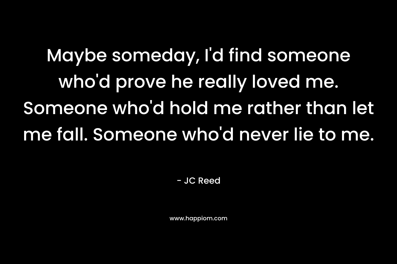 Maybe someday, I’d find someone who’d prove he really loved me. Someone who’d hold me rather than let me fall. Someone who’d never lie to me. – JC Reed