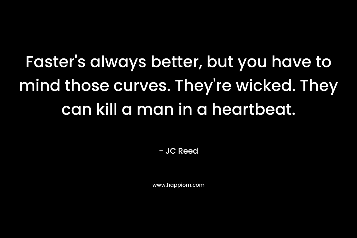 Faster’s always better, but you have to mind those curves. They’re wicked. They can kill a man in a heartbeat. – JC Reed