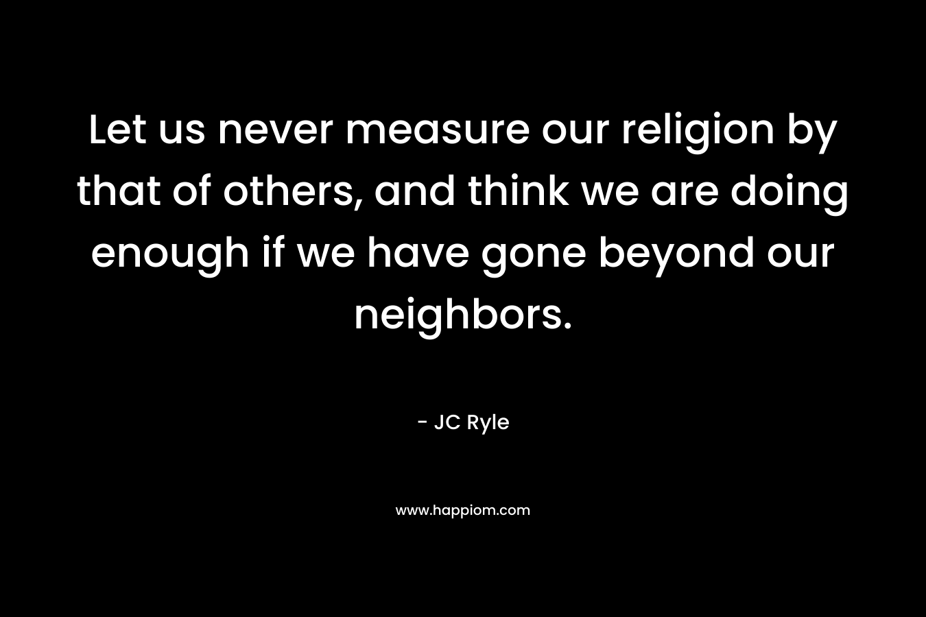 Let us never measure our religion by that of others, and think we are doing enough if we have gone beyond our neighbors. – JC Ryle