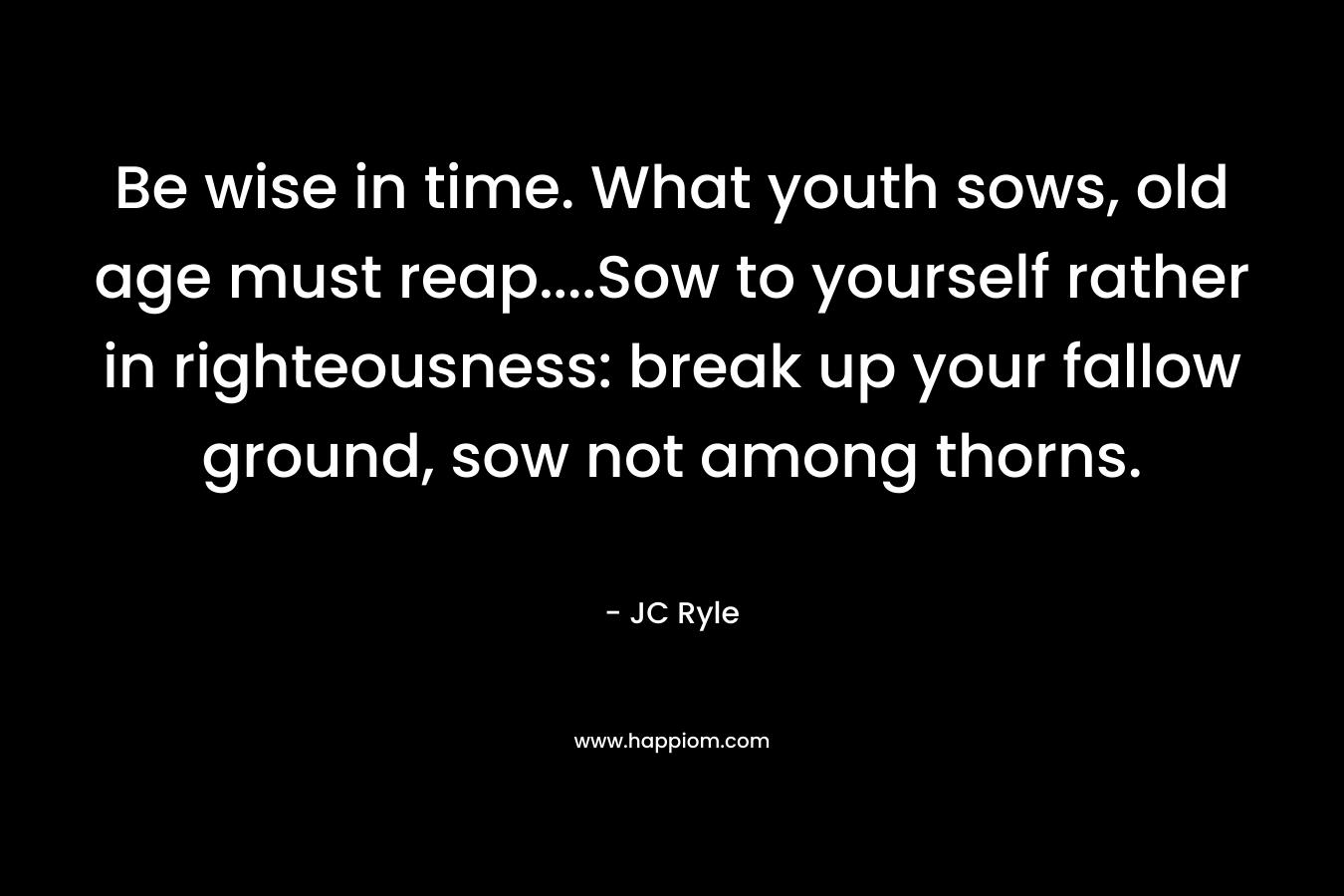 Be wise in time. What youth sows, old age must reap….Sow to yourself rather in righteousness: break up your fallow ground, sow not among thorns. – JC Ryle