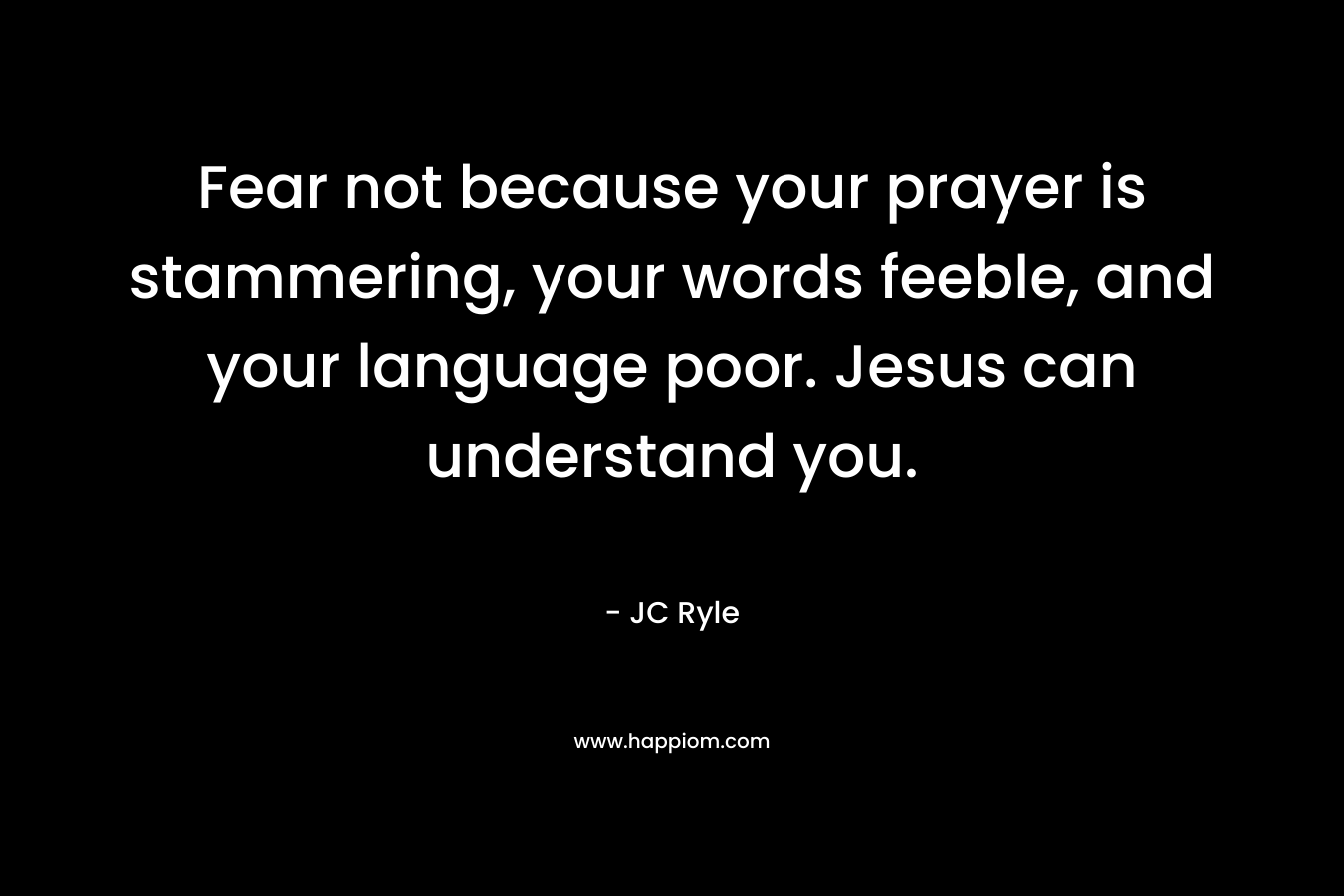 Fear not because your prayer is stammering, your words feeble, and your language poor. Jesus can understand you. – JC Ryle