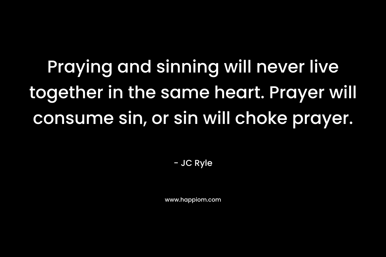 Praying and sinning will never live together in the same heart. Prayer will consume sin, or sin will choke prayer. – JC Ryle