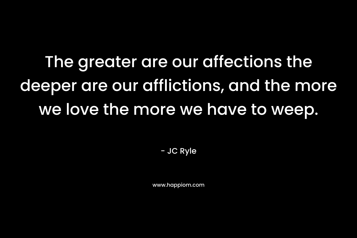 The greater are our affections the deeper are our afflictions, and the more we love the more we have to weep. – JC Ryle