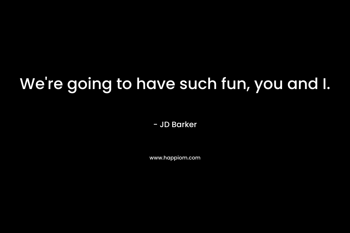 We’re going to have such fun, you and I. – JD Barker