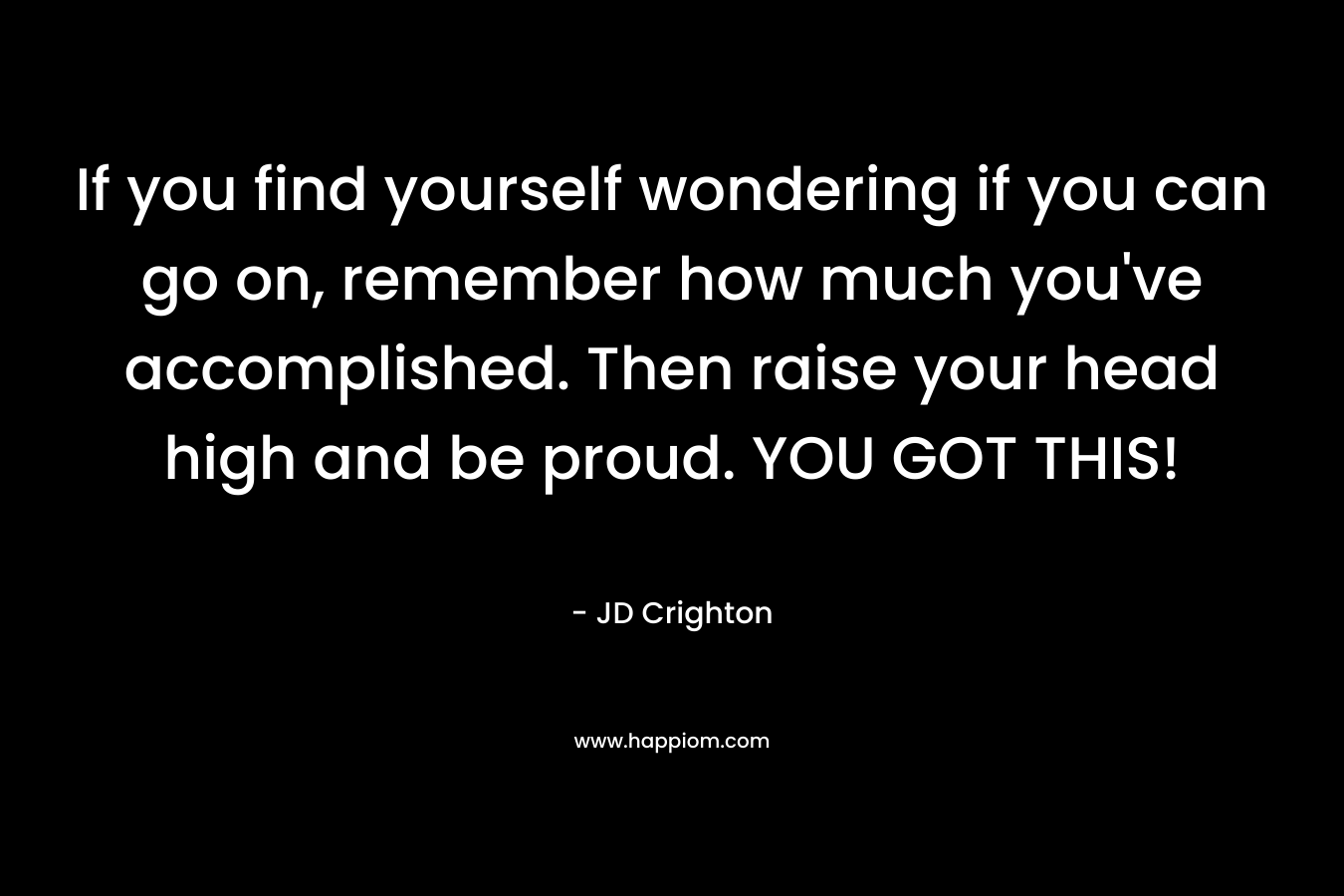If you find yourself wondering if you can go on, remember how much you’ve accomplished. Then raise your head high and be proud. YOU GOT THIS! – JD  Crighton