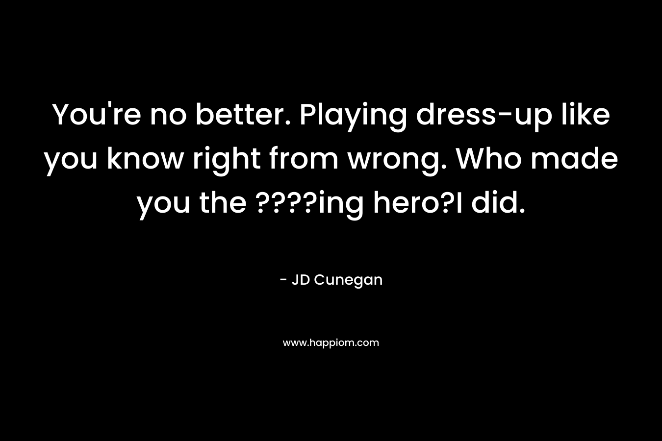 You're no better. Playing dress-up like you know right from wrong. Who made you the ????ing hero?I did.