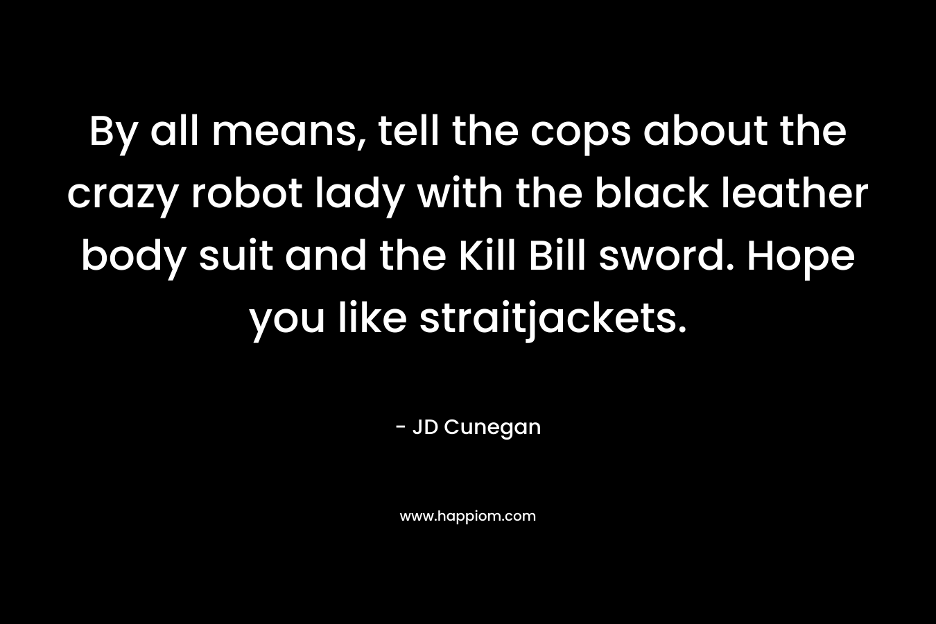 By all means, tell the cops about the crazy robot lady with the black leather body suit and the Kill Bill sword. Hope you like straitjackets. – JD Cunegan