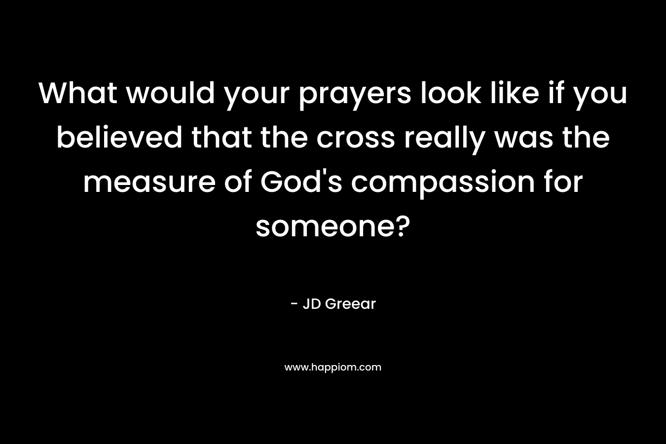 What would your prayers look like if you believed that the cross really was the measure of God’s compassion for someone? – JD Greear