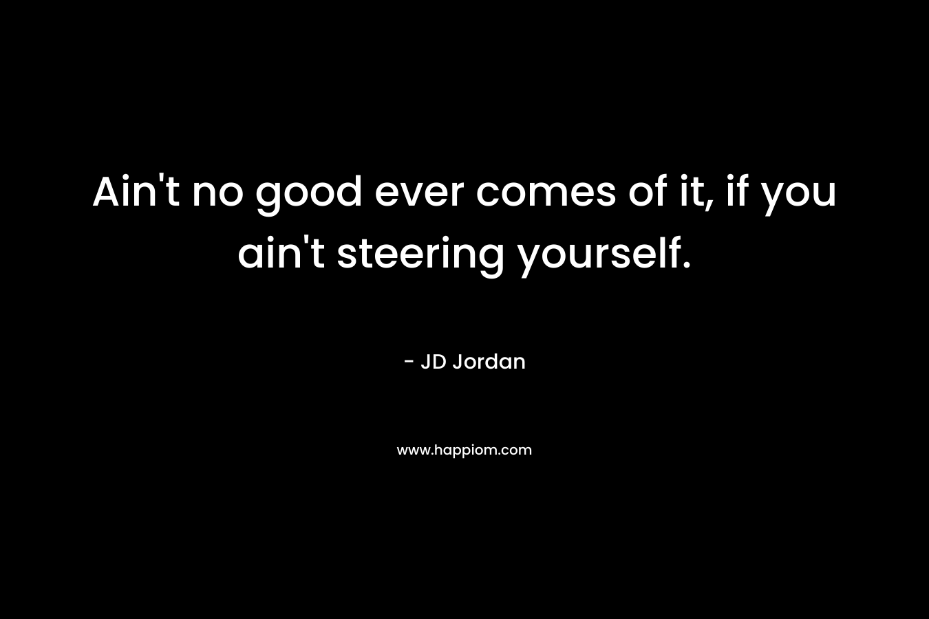 Ain’t no good ever comes of it, if you ain’t steering yourself. – JD  Jordan