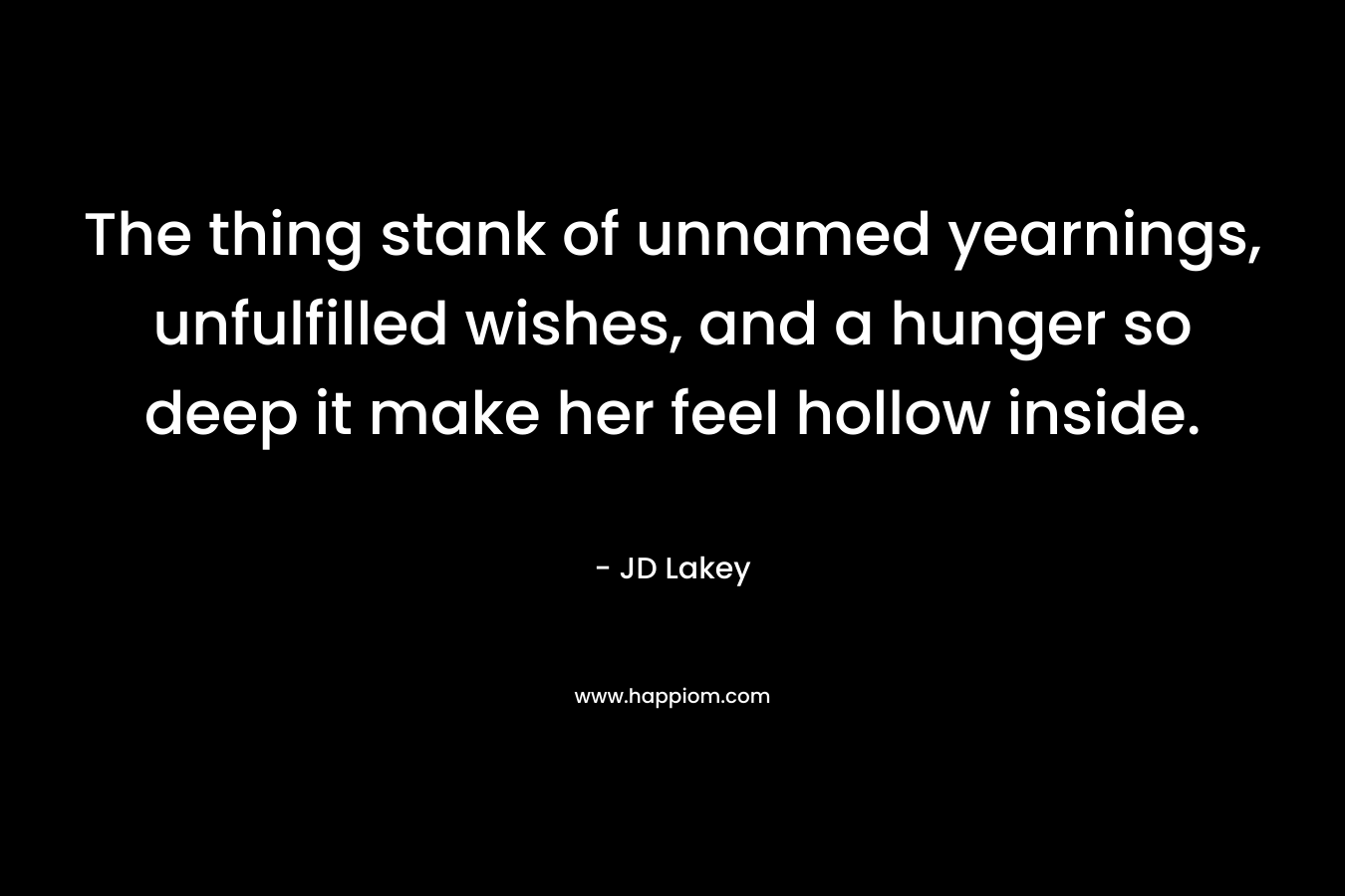 The thing stank of unnamed yearnings, unfulfilled wishes, and a hunger so deep it make her feel hollow inside. – JD Lakey