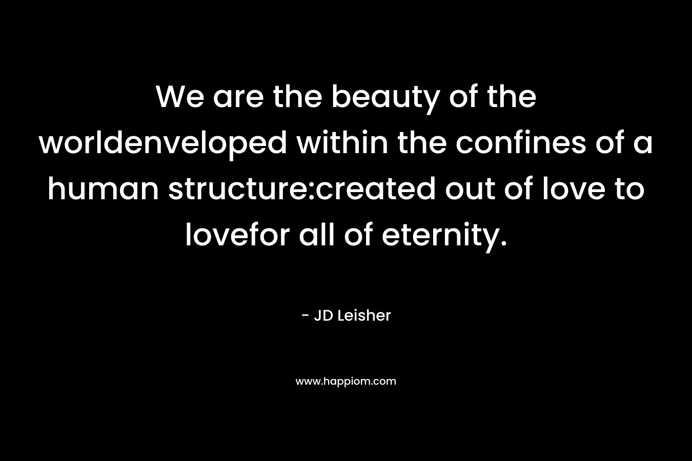 We are the beauty of the worldenveloped within the confines of a human structure:created out of love to lovefor all of eternity. – JD Leisher