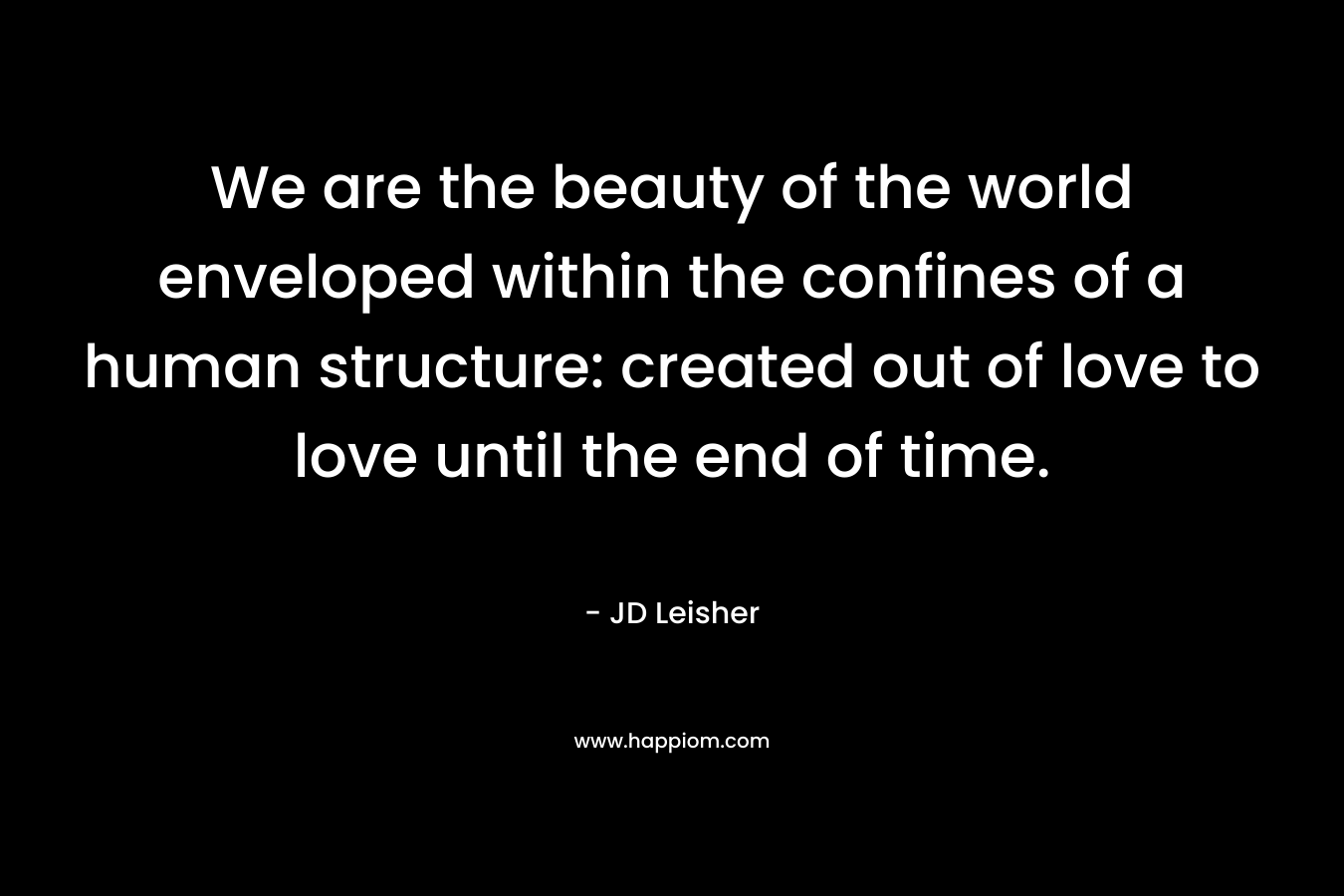 We are the beauty of the world enveloped within the confines of a human structure: created out of love to love until the end of time. – JD Leisher