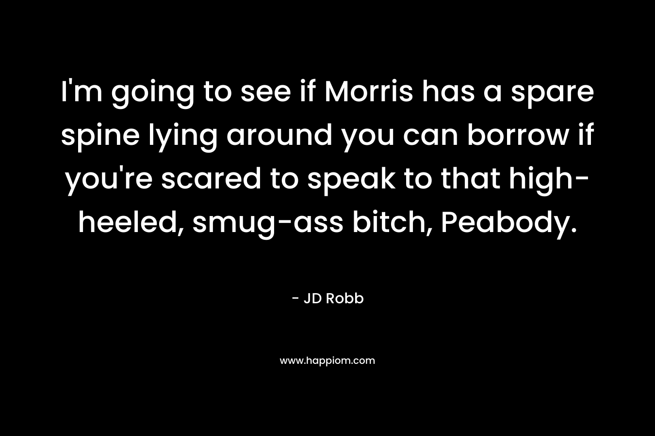I’m going to see if Morris has a spare spine lying around you can borrow if you’re scared to speak to that high-heeled, smug-ass bitch, Peabody. – JD Robb
