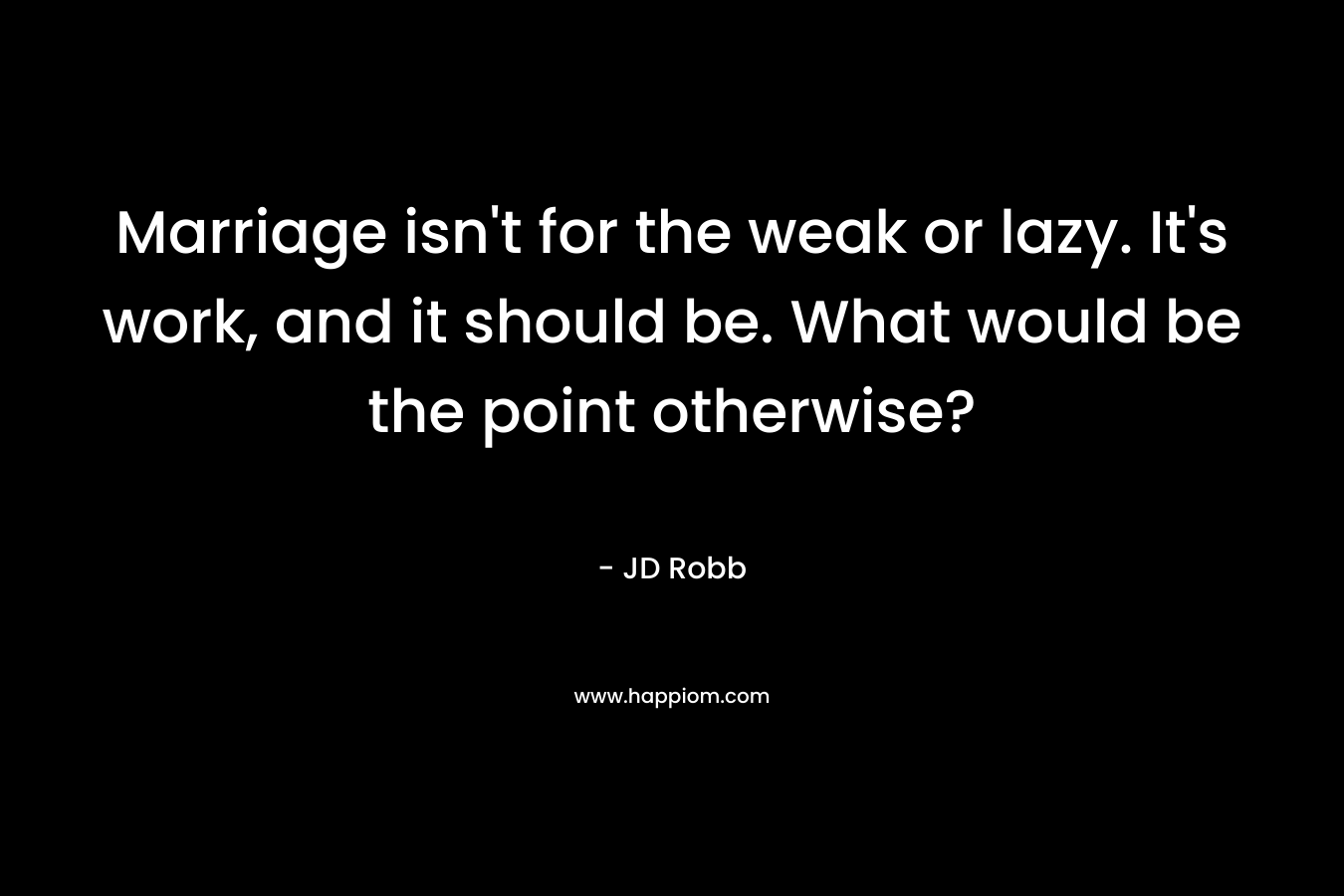 Marriage isn’t for the weak or lazy. It’s work, and it should be. What would be the point otherwise? – JD Robb