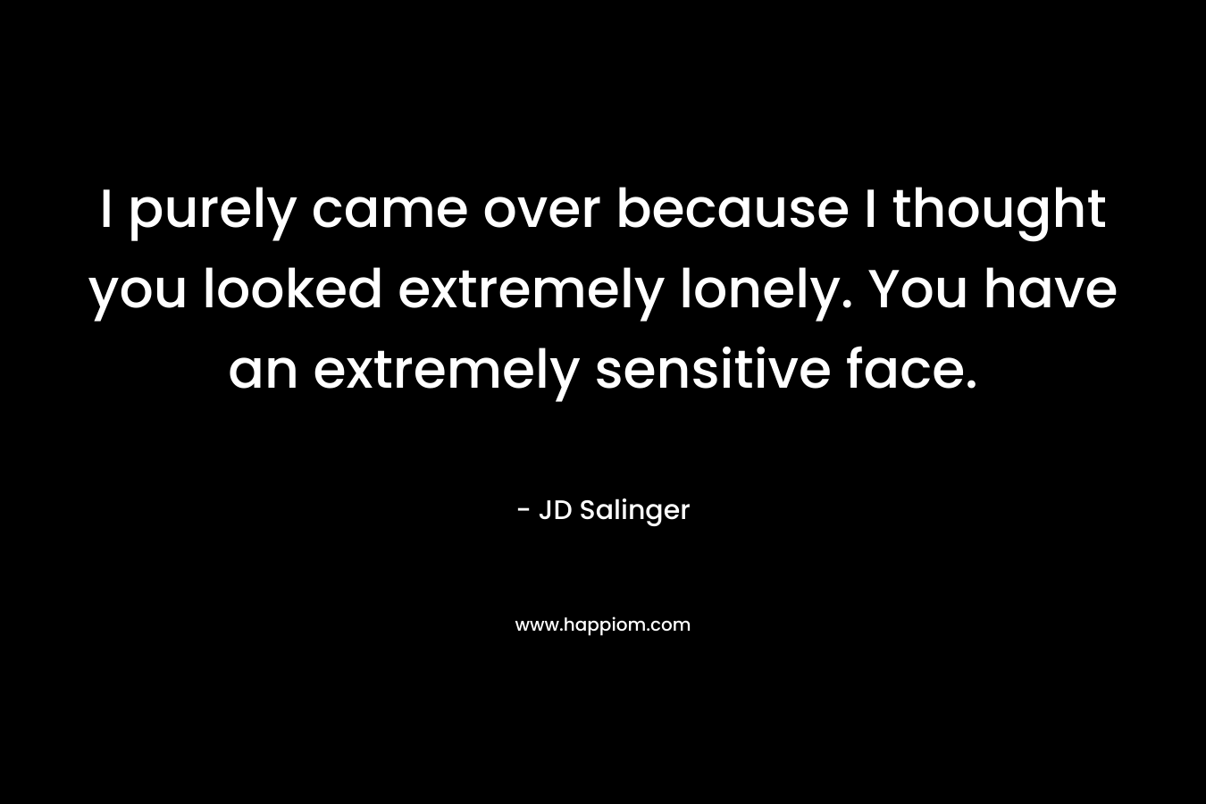 I purely came over because I thought you looked extremely lonely. You have an extremely sensitive face.