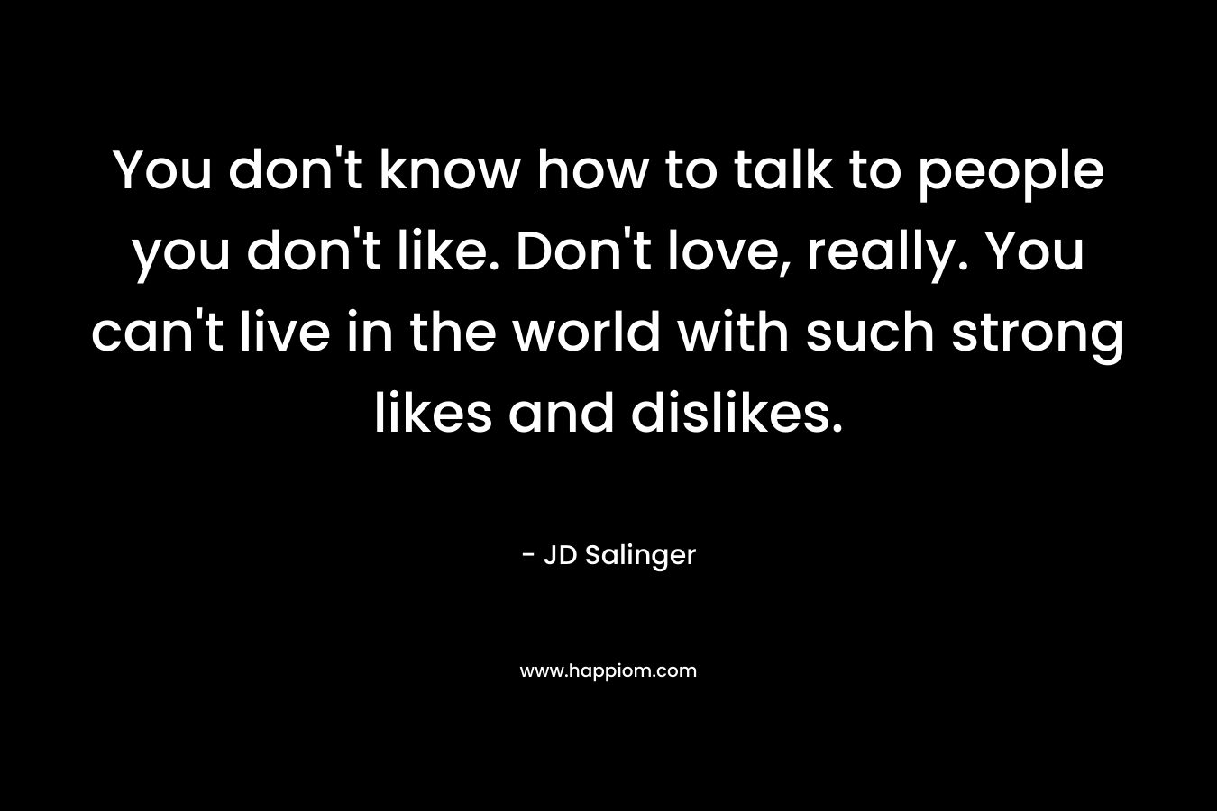 You don’t know how to talk to people you don’t like. Don’t love, really. You can’t live in the world with such strong likes and dislikes. – JD Salinger