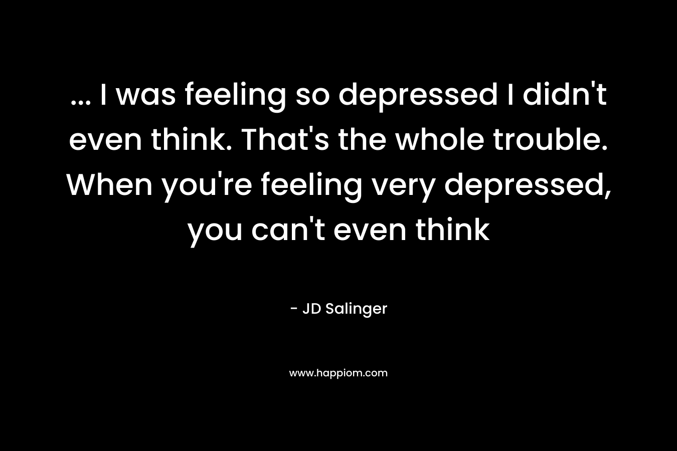 … I was feeling so depressed I didn’t even think. That’s the whole trouble. When you’re feeling very depressed, you can’t even think – JD Salinger