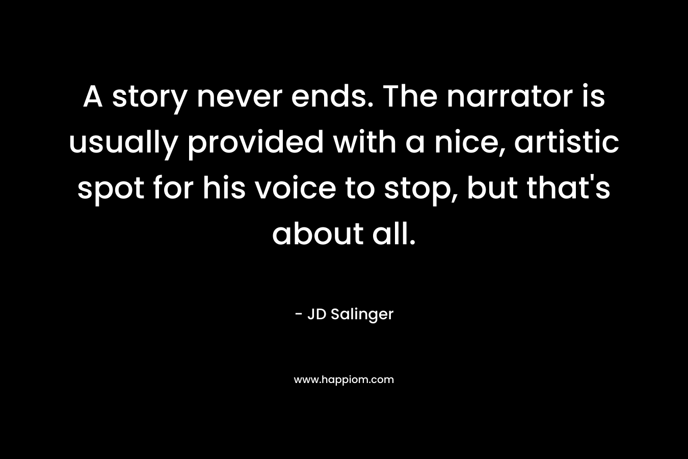 A story never ends. The narrator is usually provided with a nice, artistic spot for his voice to stop, but that’s about all. – JD Salinger