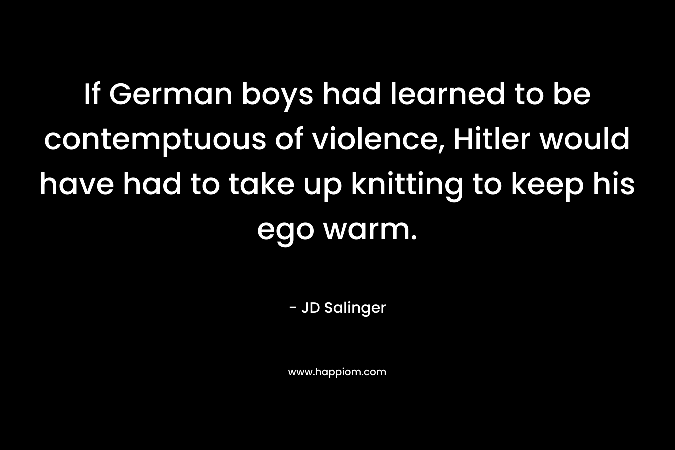 If German boys had learned to be contemptuous of violence, Hitler would have had to take up knitting to keep his ego warm. – JD Salinger