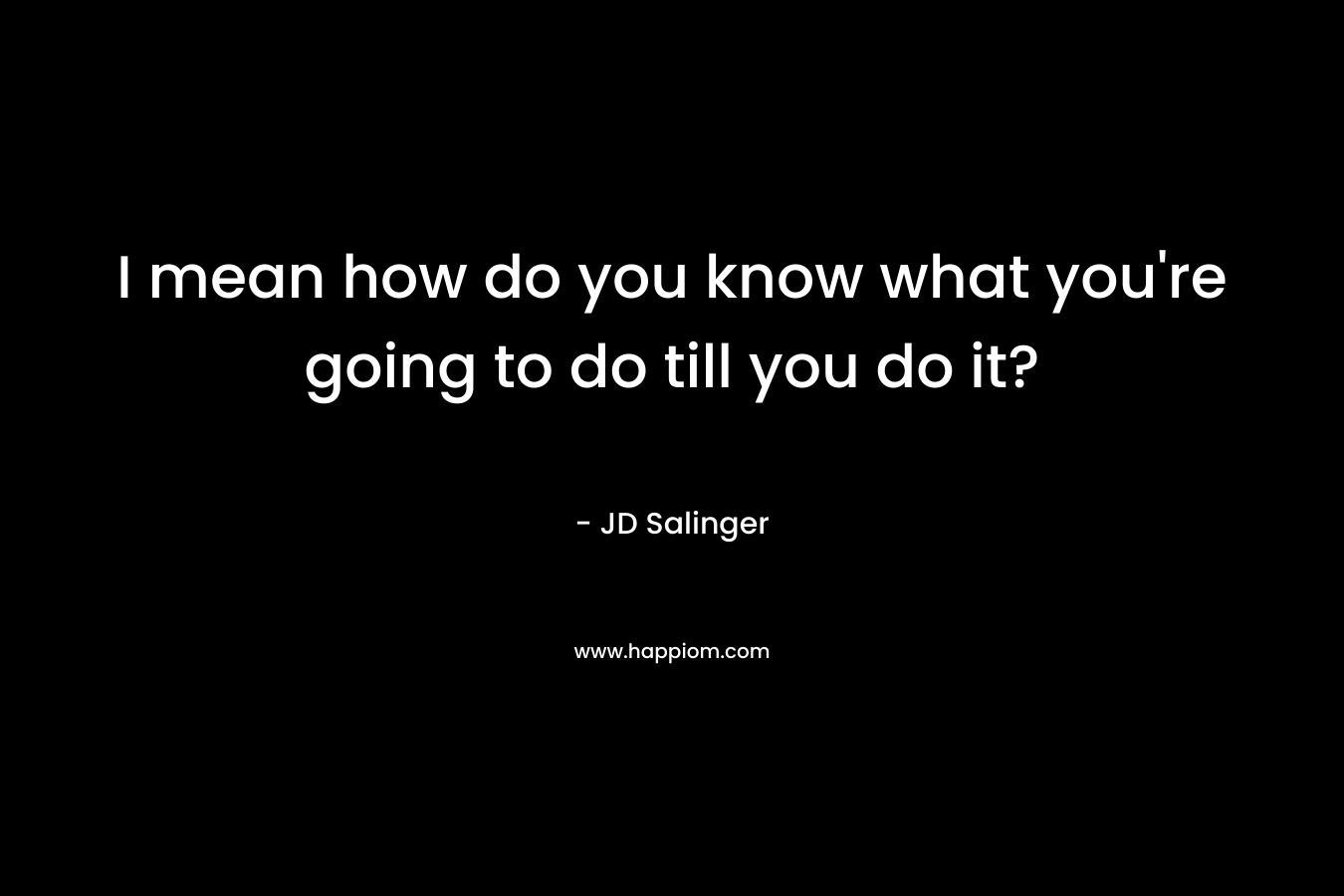 I mean how do you know what you’re going to do till you do it? – JD Salinger