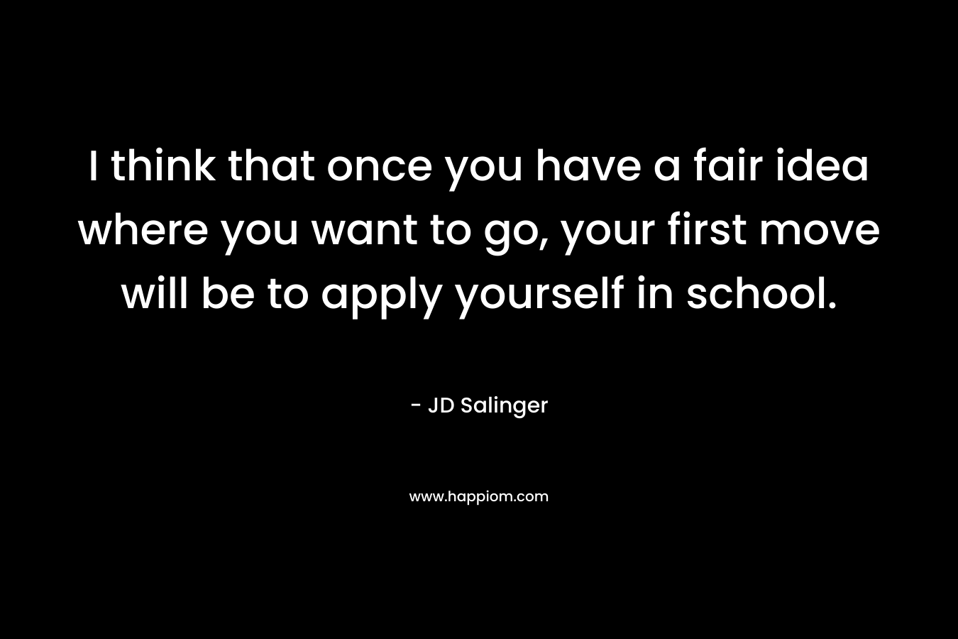 I think that once you have a fair idea where you want to go, your first move will be to apply yourself in school. – JD Salinger